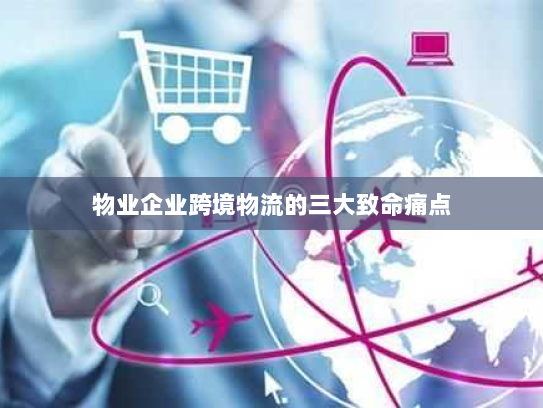 物业企业跨境物流的三大致命痛点 物业企业跨境物流的三大致命痛点