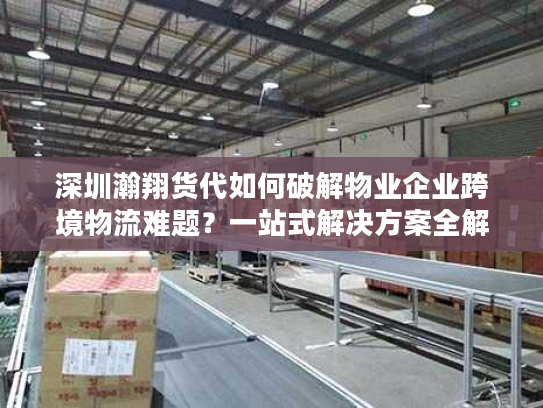 深圳瀚翔货代如何破解物业企业跨境物流难题？一站式解决方案全解析