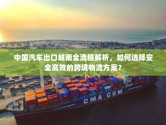中国汽车出口越南全流程解析，如何选择安全高效的跨境物流方案？