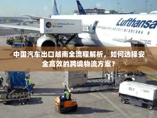 中国汽车出口越南全流程解析，如何选择安全高效的跨境物流方案？