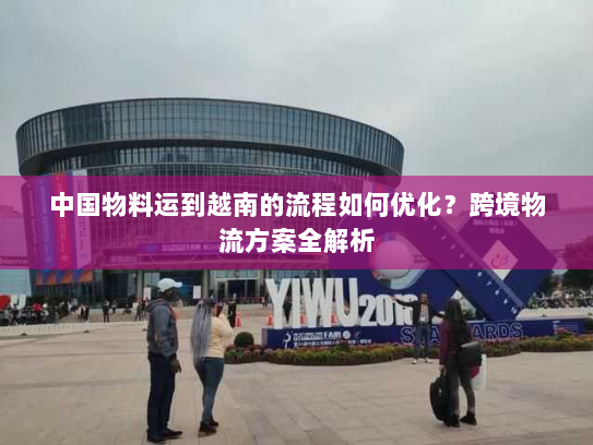 中国物料运到越南的流程如何优化?跨境物流方案全解析 中国物料运到越南的流程如何优化?跨境物流方案全解析