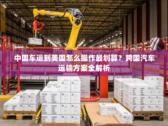 中国车运到美国怎么操作最划算？跨国汽车运输方案全解析