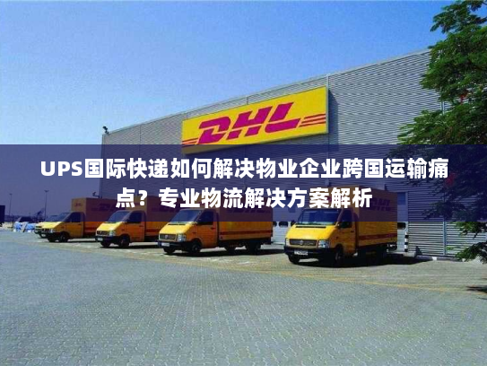 UPS国际快递如何解决物业企业跨国运输痛点？专业物流解决方案解析
