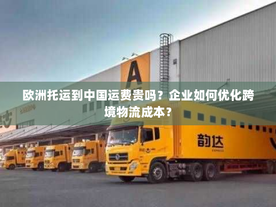 欧洲托运到中国运费贵吗?企业如何优化跨境物流成本? 欧洲托运到中国运费贵吗?企业如何优化跨境物流成本?