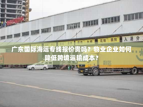 广东国际海运专线报价贵吗?物业企业如何降低跨境运输成本? 广东国际海运专线报价贵吗?物业企业如何降低跨境运输成本?