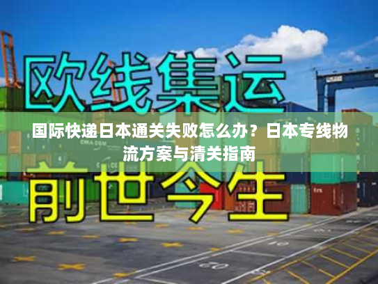 国际快递日本通关失败怎么办？日本专线物流方案与清关指南