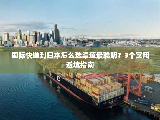 国际快递到日本怎么选渠道最聪明？3个实用避坑指南