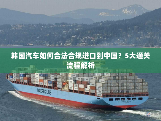 韩国汽车如何合法合规进口到中国?5大通关流程解析 韩国汽车如何合法合规进口到中国?5大通关流程解析