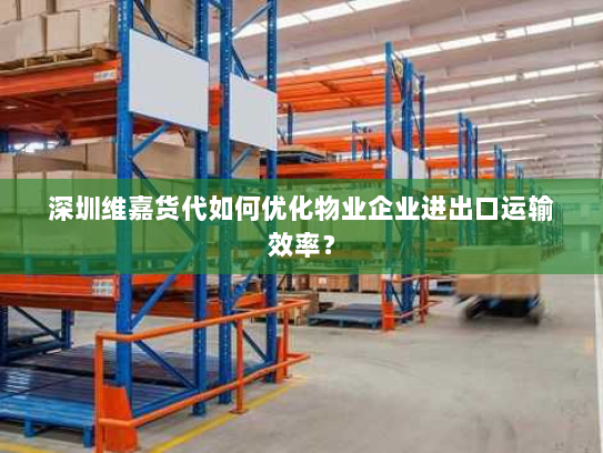 深圳维嘉货代如何优化物业企业进出口运输效率？