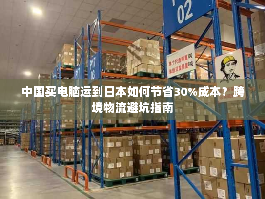 中国买电脑运到日本如何节省30%成本？跨境物流避坑指南