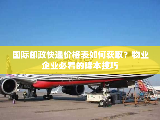 国际邮政快递价格表如何获取?物业企业必看的降本技巧 国际邮政快递价格表如何获取?物业企业必看的降本技巧
