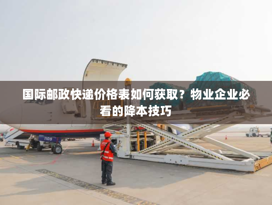 国际邮政快递价格表如何获取?物业企业必看的降本技巧 国际邮政快递价格表如何获取?物业企业必看的降本技巧