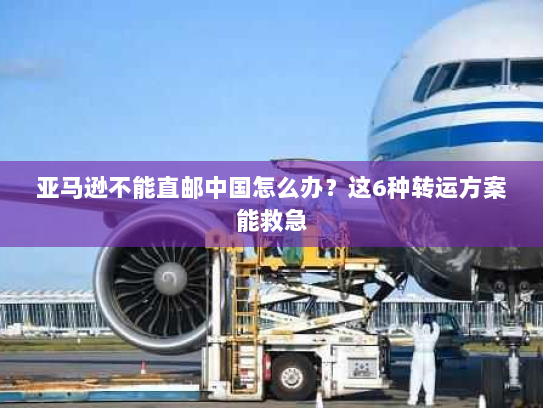 亚马逊不能直邮中国怎么办？这6种转运方案能救急