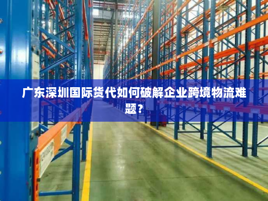 广东深圳国际货代如何破解企业跨境物流难题？