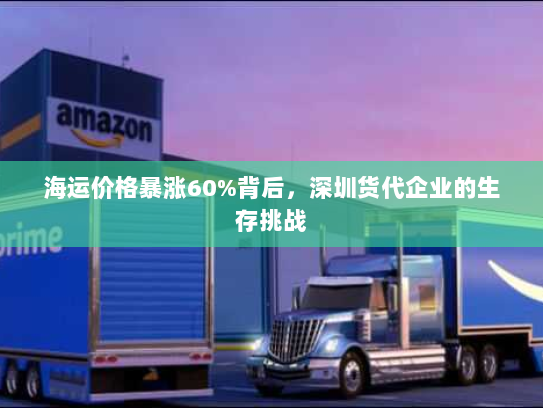 海运价格暴涨60%背后,深圳货代企业的生存挑战 海运价格暴涨60%背后,深圳货代企业的生存挑战