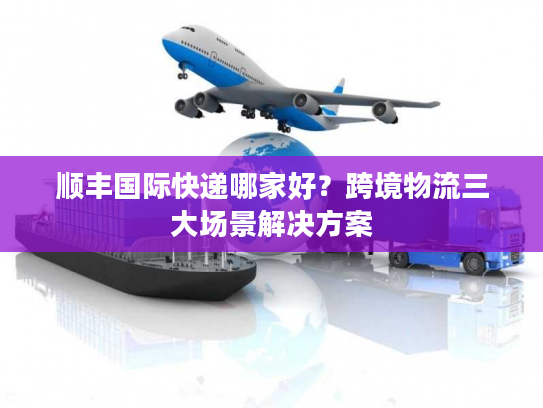 顺丰国际快递哪家好?跨境物流三大场景解决方案 顺丰国际快递哪家好?跨境物流三大场景解决方案