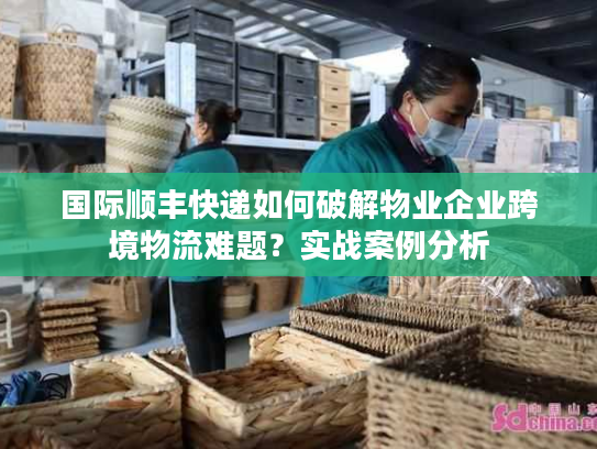 国际顺丰快递如何破解物业企业跨境物流难题？实战案例分析