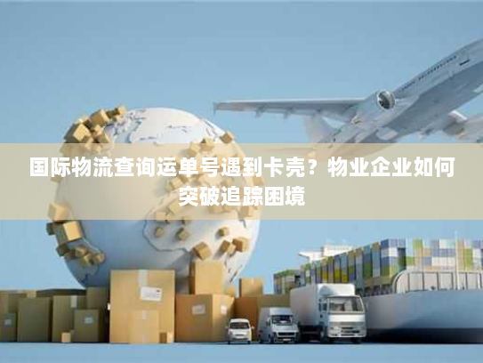 国际物流查询运单号遇到卡壳？物业企业如何突破追踪困境