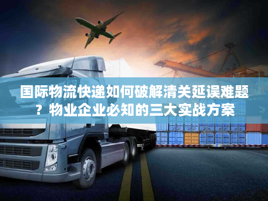 国际物流快递如何破解清关延误难题?物业企业必知的三大实战方案 国际物流快递如何破解清关延误难题?物业企业必知的三大实战方案