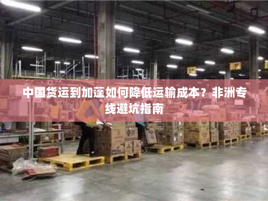 中国货运到加蓬如何降低运输成本？非洲专线避坑指南