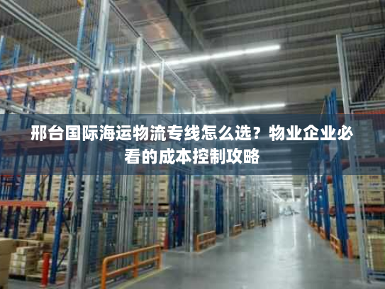邢台国际海运物流专线怎么选？物业企业必看的成本控制攻略