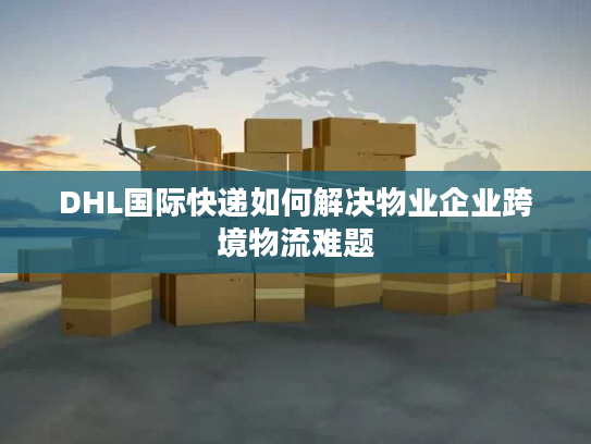 DHL国际快递如何解决物业企业跨境物流难题