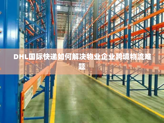 DHL国际快递如何解决物业企业跨境物流难题