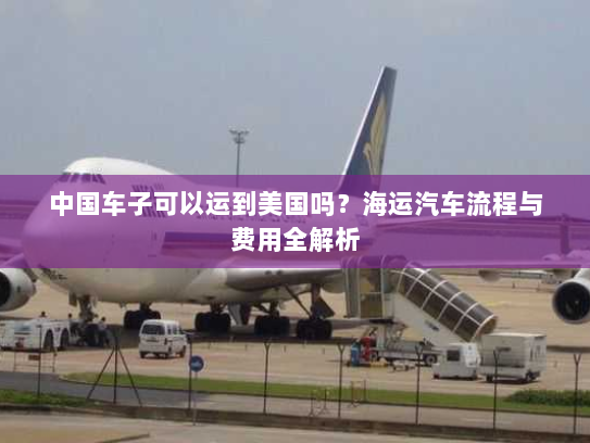 中国车子可以运到美国吗?海运汽车流程与费用全解析 中国车子可以运到美国吗?海运汽车流程与费用全解析