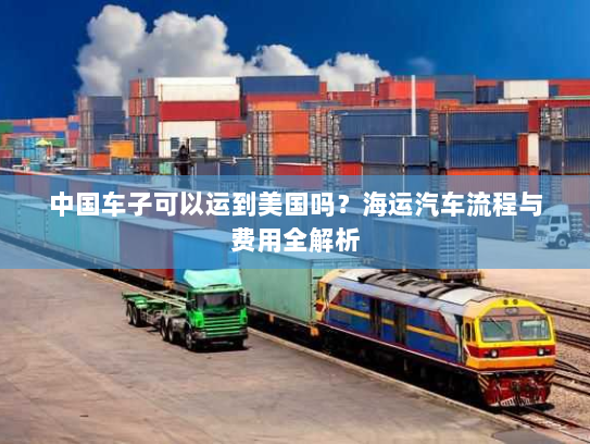 中国车子可以运到美国吗?海运汽车流程与费用全解析 中国车子可以运到美国吗?海运汽车流程与费用全解析