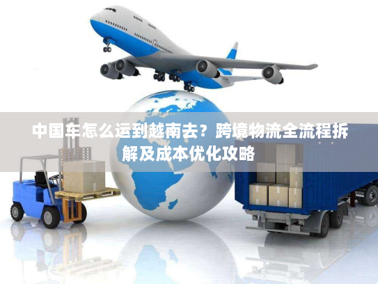 中国车怎么运到越南去?跨境物流全流程拆解及成本优化攻略 中国车怎么运到越南去?跨境物流全流程拆解及成本优化攻略
