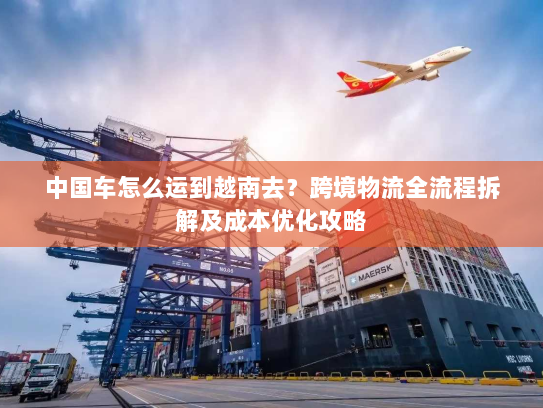 中国车怎么运到越南去?跨境物流全流程拆解及成本优化攻略 中国车怎么运到越南去?跨境物流全流程拆解及成本优化攻略