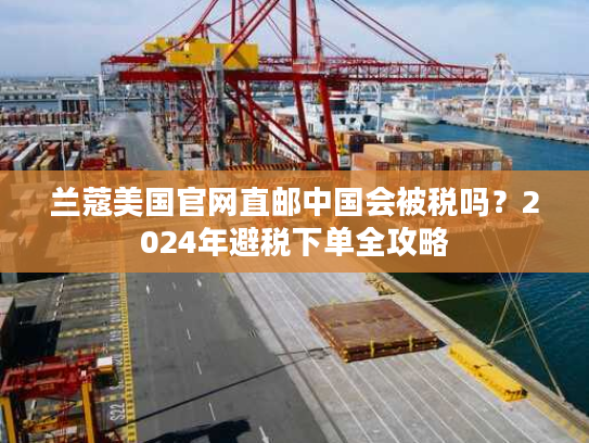 兰蔻美国官网直邮中国会被税吗？2024年避税下单全攻略