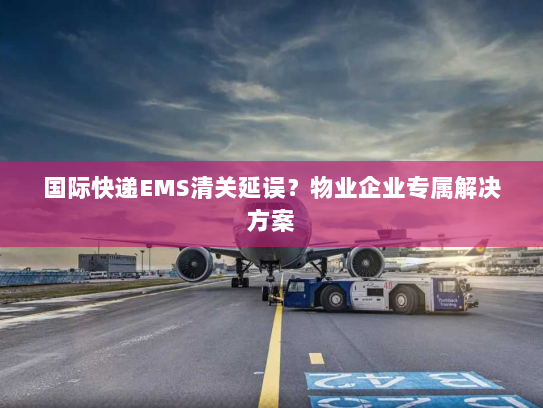 国际快递EMS清关延误?物业企业专属解决方案 国际快递EMS清关延误?物业企业专属解决方案