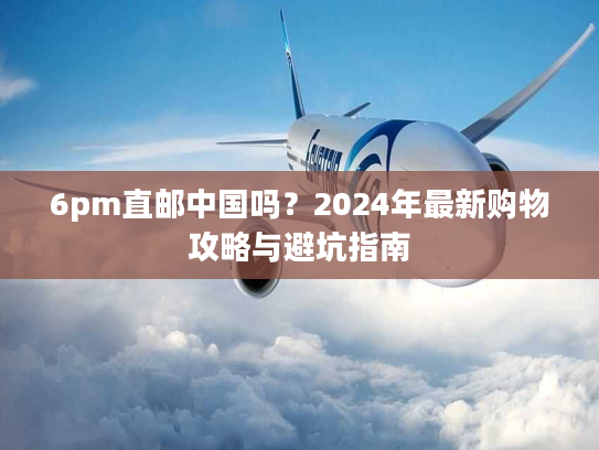 6pm直邮中国吗？2024年最新购物攻略与避坑指南