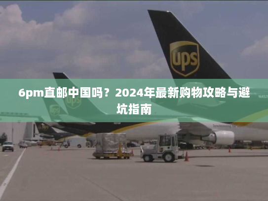 6pm直邮中国吗？2024年最新购物攻略与避坑指南