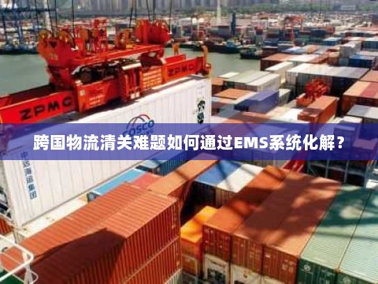 跨国物流清关难题如何通过EMS系统化解? 跨国物流清关难题如何通过EMS系统化解?