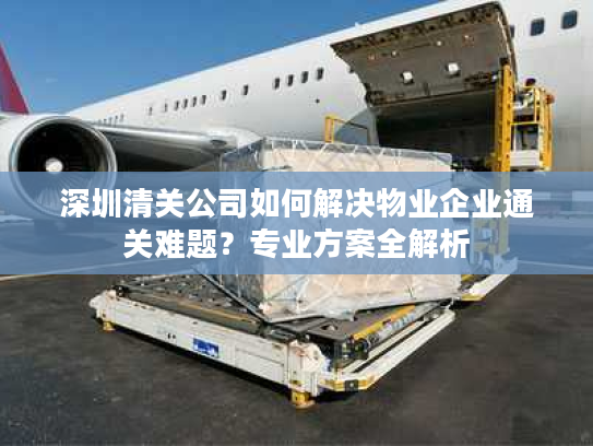 深圳清关公司如何解决物业企业通关难题?专业方案全解析 深圳清关公司如何解决物业企业通关难题?专业方案全解析