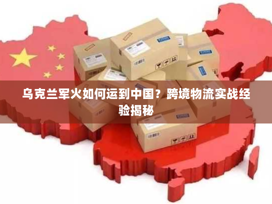 乌克兰军火如何运到中国?跨境物流实战经验揭秘 乌克兰军火如何运到中国?跨境物流实战经验揭秘