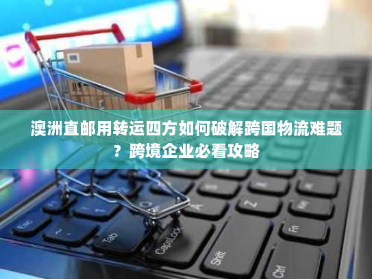 澳洲直邮用转运四方如何破解跨国物流难题?跨境企业必看攻略 澳洲直邮用转运四方如何破解跨国物流难题?跨境企业必看攻略