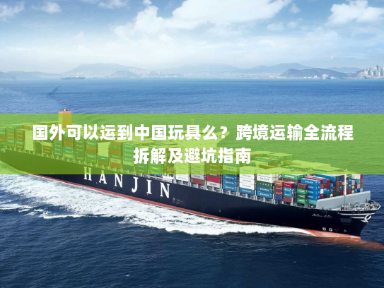 国外可以运到中国玩具么?跨境运输全流程拆解及避坑指南 国外可以运到中国玩具么?跨境运输全流程拆解及避坑指南