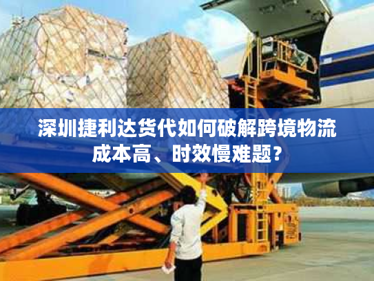 深圳捷利达货代如何破解跨境物流成本高、时效慢难题? 深圳捷利达货代如何破解跨境物流成本高、时效慢难题?