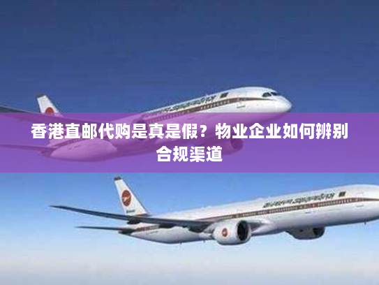 香港直邮代购是真是假?物业企业如何辨别合规渠道 香港直邮代购是真是假?物业企业如何辨别合规渠道