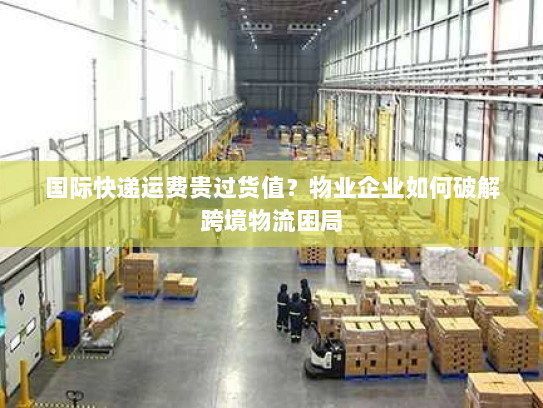国际快递运费贵过货值?物业企业如何破解跨境物流困局 国际快递运费贵过货值?物业企业如何破解跨境物流困局