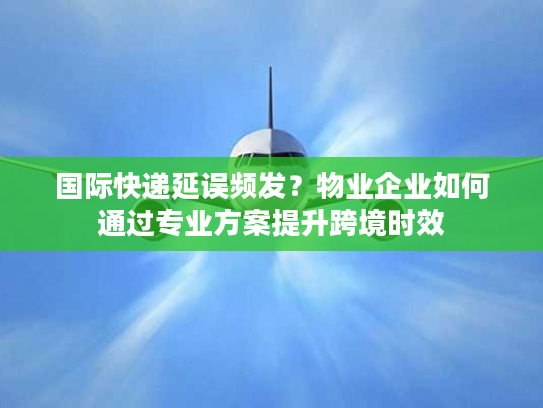 国际快递延误频发?物业企业如何通过专业方案提升跨境时效 国际快递延误频发?物业企业如何通过专业方案提升跨境时效