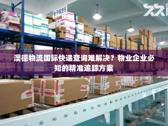 澳德物流国际快递查询难解决？物业企业必知的精准追踪方案