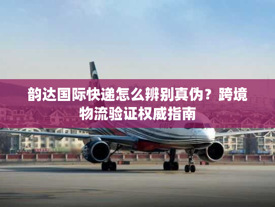韵达国际快递怎么辨别真伪？跨境物流验证权威指南