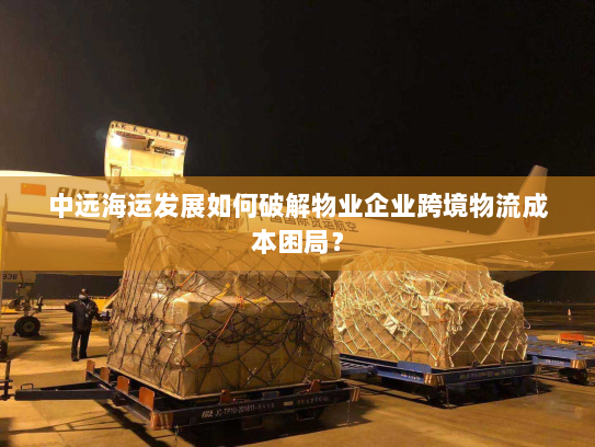 中远海运发展如何破解物业企业跨境物流成本困局? 中远海运发展如何破解物业企业跨境物流成本困局?