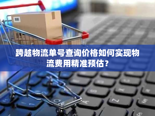 跨越物流单号查询价格如何实现物流费用精准预估？
