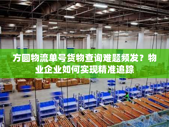 方圆物流单号货物查询难题频发？物业企业如何实现精准追踪