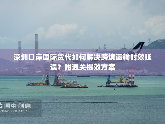 深圳口岸国际货代如何解决跨境运输时效延误?附通关提效方案 深圳口岸国际货代如何解决跨境运输时效延误?附通关提效方案